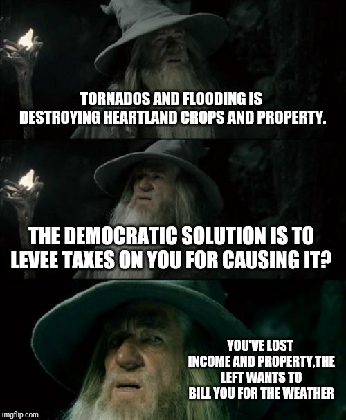 Confused Gandalf Meme | TORNADOS AND FLOODING IS DESTROYING HEARTLAND CROPS AND PROPERTY. THE DEMOCRATIC SOLUTION IS TO LEVEE TAXES ON YOU FOR CAUSING IT? YOU'VE LOST INCOME AND PROPERTY,THE LEFT WANTS TO BILL YOU FOR THE WEATHER | image tagged in memes,confused gandalf | made w/ Imgflip meme maker