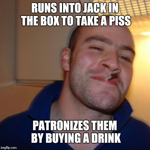 Good guy greg | RUNS INTO JACK IN THE BOX TO TAKE A PISS; PATRONIZES THEM BY BUYING A DRINK | image tagged in memes,good guy greg,bad luck brian,overly attached girlfriend,scumbag steve,almost politically correct redneck | made w/ Imgflip meme maker