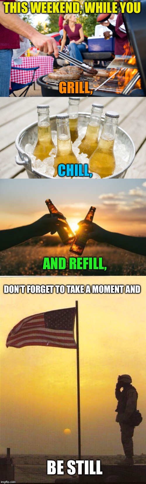 Happy Memorial Day Weekend! | THIS WEEKEND, WHILE YOU; GRILL, CHILL, AND REFILL, DON’T FORGET TO TAKE A MOMENT AND; BE STILL | image tagged in memorial day,grilling,chillin,remember,respect,support our troops | made w/ Imgflip meme maker