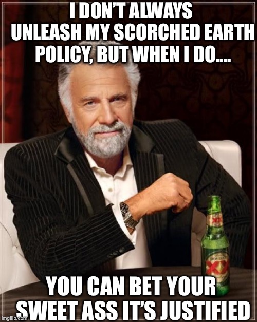 The Most Interesting Man In The World | I DON’T ALWAYS UNLEASH MY SCORCHED EARTH POLICY, BUT WHEN I DO.... YOU CAN BET YOUR SWEET ASS IT’S JUSTIFIED | image tagged in memes,the most interesting man in the world | made w/ Imgflip meme maker