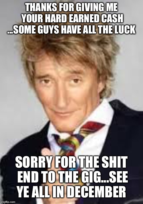 Rod Stewart BD Meme | THANKS FOR GIVING ME YOUR HARD EARNED CASH ...SOME GUYS HAVE ALL THE LUCK; SORRY FOR THE SHIT END TO THE GIG...SEE YE ALL IN DECEMBER | image tagged in rod stewart bd meme | made w/ Imgflip meme maker