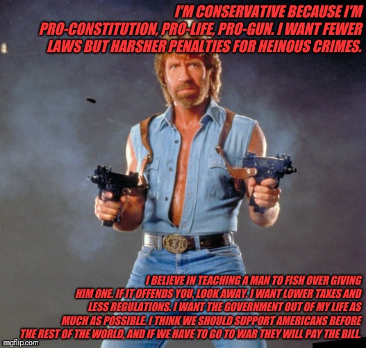 Chuck Norris Guns | I'M CONSERVATIVE BECAUSE I'M PRO-CONSTITUTION, PRO-LIFE, PRO-GUN. I WANT FEWER LAWS BUT HARSHER PENALTIES FOR HEINOUS CRIMES. I BELIEVE IN TEACHING A MAN TO FISH OVER GIVING HIM ONE. IF IT OFFENDS YOU, LOOK AWAY. I WANT LOWER TAXES AND LESS REGULATIONS. I WANT THE GOVERNMENT OUT OF MY LIFE AS MUCH AS POSSIBLE. I THINK WE SHOULD SUPPORT AMERICANS BEFORE THE REST OF THE WORLD, AND IF WE HAVE TO GO TO WAR THEY WILL PAY THE BILL. | image tagged in memes,chuck norris guns,chuck norris | made w/ Imgflip meme maker