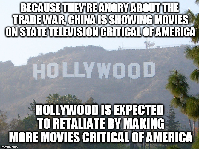 hollywood sign | BECAUSE THEY'RE ANGRY ABOUT THE TRADE WAR, CHINA IS SHOWING MOVIES ON STATE TELEVISION CRITICAL OF AMERICA; HOLLYWOOD IS EXPECTED TO RETALIATE BY MAKING MORE MOVIES CRITICAL OF AMERICA | image tagged in hollywood sign | made w/ Imgflip meme maker