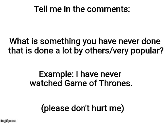Really though, don't hurt me | Tell me in the comments:; What is something you have never done that is done a lot by others/very popular? Example: I have never watched Game of Thrones. (please don't hurt me) | image tagged in questions | made w/ Imgflip meme maker