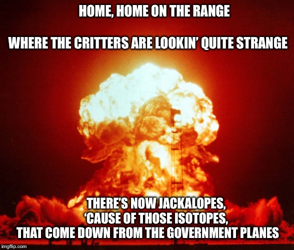 HOME, HOME ON THE RANGE                                    WHERE THE CRITTERS ARE LOOKIN’ QUITE STRANGE; THERE’S NOW JACKALOPES,         ‘CAUSE OF THOSE ISOTOPES,
 THAT COME DOWN FROM THE GOVERNMENT PLANES | image tagged in mushroom cloud | made w/ Imgflip meme maker