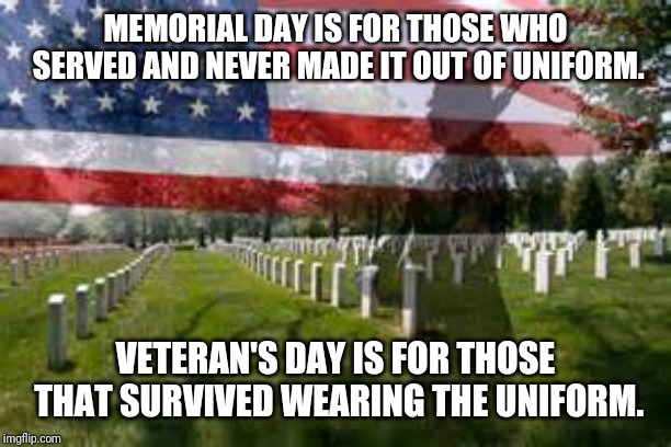 Memorial Day |  MEMORIAL DAY IS FOR THOSE WHO SERVED AND NEVER MADE IT OUT OF UNIFORM. VETERAN'S DAY IS FOR THOSE THAT SURVIVED WEARING THE UNIFORM. | image tagged in memorial day | made w/ Imgflip meme maker