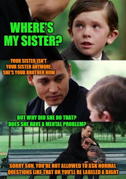 Finding Neverland Meme | WHERE'S MY SISTER? YOUR SISTER ISN'T YOUR SISTER ANYMORE, SHE'S YOUR BROTHER NOW; BUT WHY DID SHE DO THAT? DOES SHE HAVE A MENTAL PROBLEM? SORRY SON, YOU'RE NOT ALLOWED TO ASK NORMAL QUESTIONS LIKE THAT OR YOU'LL BE LABELED A BIGOT | image tagged in memes,finding neverland | made w/ Imgflip meme maker