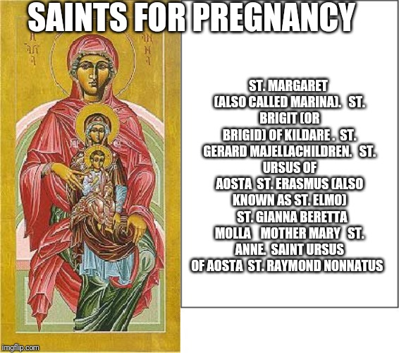 Saints for Pregnancy | SAINTS FOR PREGNANCY; ST. MARGARET (ALSO CALLED MARINA). 

ST. BRIGIT (OR BRIGID) OF KILDARE .

ST. GERARD MAJELLACHILDREN. 

ST. URSUS OF AOSTA

ST. ERASMUS (ALSO KNOWN AS ST. ELMO) 

ST. GIANNA BERETTA MOLLA 

 MOTHER MARY 

ST. ANNE.

SAINT URSUS OF AOSTA

ST. RAYMOND NONNATUS | image tagged in catholic,abortion,babies,mothers day,family,holy spirit | made w/ Imgflip meme maker
