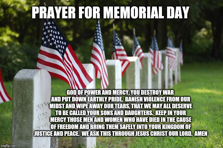 Memorial day prayer | PRAYER FOR MEMORIAL DAY; GOD OF POWER AND MERCY, YOU DESTROY WAR AND PUT DOWN EARTHLY PRIDE.

BANISH VIOLENCE FROM OUR MIDST AND WIPE AWAY OUR TEARS, THAT WE MAY ALL DESERVE TO BE CALLED YOUR SONS AND DAUGHTERS.

KEEP IN YOUR MERCY THOSE MEN AND WOMEN WHO HAVE DIED IN THE CAUSE OF FREEDOM AND BRING THEM SAFELY INTO YOUR KINGDOM OF JUSTICE AND PEACE.

WE ASK THIS THROUGH JESUS CHRIST OUR LORD.

AMEN | image tagged in catholic,death,heaven,graveyard,jesus christ,prayer | made w/ Imgflip meme maker