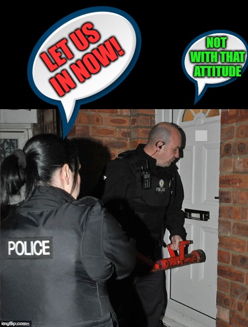 let us in now! | NOT WITH THAT ATTITUDE; LET US IN NOW! | image tagged in police,raid | made w/ Imgflip meme maker