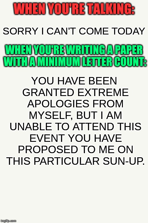 Normal vs. Paper writing | WHEN YOU'RE TALKING:; SORRY I CAN'T COME TODAY; YOU HAVE BEEN GRANTED EXTREME APOLOGIES FROM MYSELF, BUT I AM UNABLE TO ATTEND THIS EVENT YOU HAVE PROPOSED TO ME ON THIS PARTICULAR SUN-UP. WHEN YOU'RE WRITING A PAPER WITH A MINIMUM LETTER COUNT: | image tagged in writing,paper,memes,funny,oh wow are you actually reading these tags,words | made w/ Imgflip meme maker