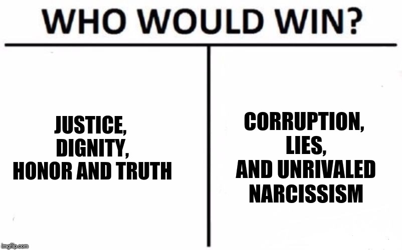 Why Do All The Corrupt Politicians Float To The Top? | CORRUPTION, LIES, AND UNRIVALED NARCISSISM; JUSTICE, DIGNITY, HONOR AND TRUTH | image tagged in memes,who would win,trump unfit unqualified dangerous,liar in chief,lock him up,obstruction of justice | made w/ Imgflip meme maker