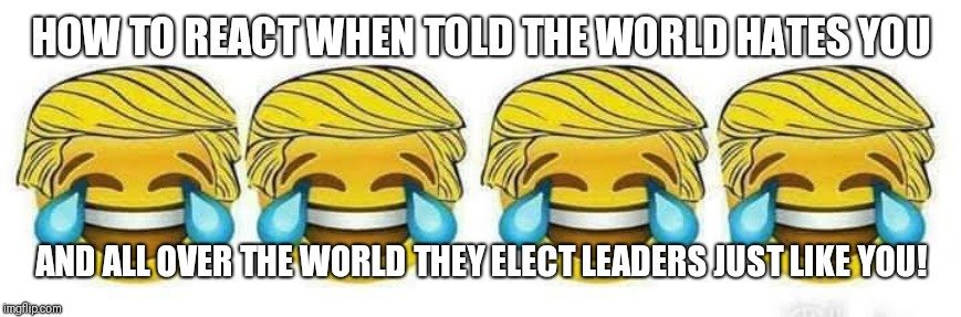 Trump | HOW TO REACT WHEN TOLD THE WORLD HATES YOU; AND ALL OVER THE WORLD THEY ELECT LEADERS JUST LIKE YOU! | image tagged in trump | made w/ Imgflip meme maker