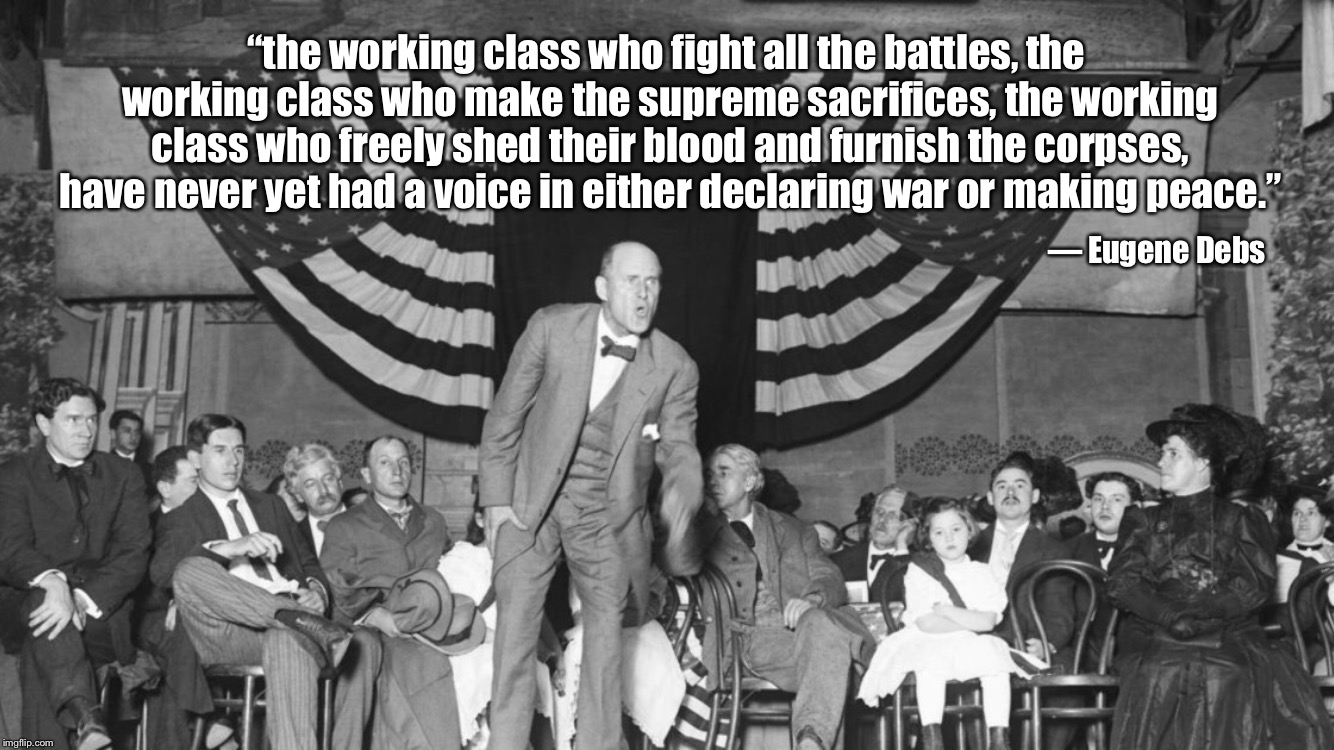 The working class who fight all the battles |  “the working class who fight all the battles, the working class who make the supreme sacrifices, the working class who freely shed their blood and furnish the corpses, have never yet had a voice in either declaring war or making peace.”; — Eugene Debs | image tagged in eugene debs,working class,war | made w/ Imgflip meme maker
