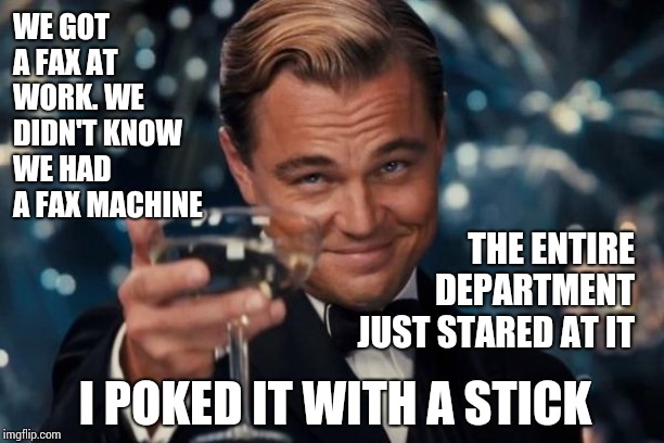 Laughing At Old School | WE GOT A FAX AT WORK. WE DIDN'T KNOW WE HAD A FAX MACHINE; THE ENTIRE DEPARTMENT JUST STARED AT IT; I POKED IT WITH A STICK | image tagged in memes,leonardo dicaprio cheers,silly,goofy memes,funny,old school | made w/ Imgflip meme maker