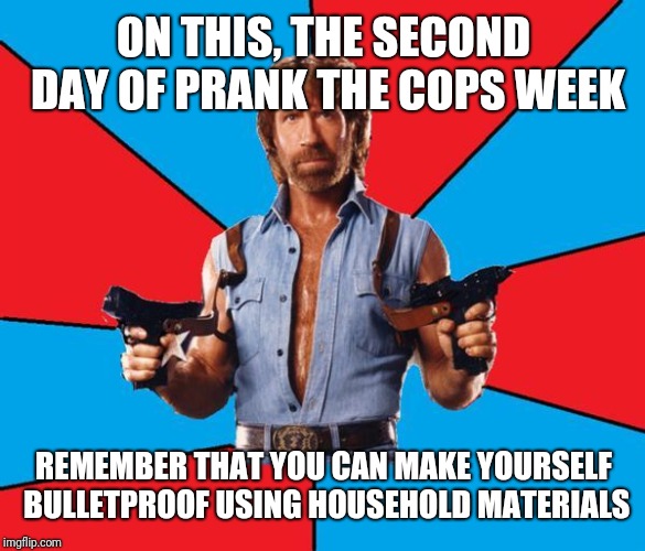 Chuck Norris With Guns Meme | ON THIS, THE SECOND DAY OF PRANK THE COPS WEEK; REMEMBER THAT YOU CAN MAKE YOURSELF BULLETPROOF USING HOUSEHOLD MATERIALS | image tagged in memes,chuck norris with guns,chuck norris | made w/ Imgflip meme maker