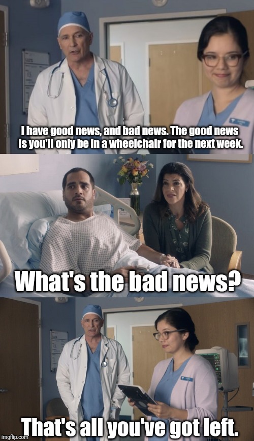 Just OK Surgeon commercial | I have good news, and bad news. The good news is you'll only be in a wheelchair for the next week. What's the bad news? That's all you've got left. | image tagged in just ok surgeon commercial | made w/ Imgflip meme maker