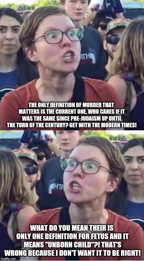 Liberals; Yes, they are that dumb. | THE ONLY DEFINITION OF MURDER THAT MATTERS IS THE CURRENT ONE, WHO CARES IF IT WAS THE SAME SINCE PRE-JUDAISM UP UNTIL THE TURN OF THE CENTURY? GET WITH THE MODERN TIMES! WHAT DO YOU MEAN THEIR IS ONLY ONE DEFINITION FOR FETUS AND IT MEANS "UNBORN CHILD"?! THAT'S WRONG BECAUSE I DON'T WANT IT TO BE RIGHT! | image tagged in angry liberal hypocrite | made w/ Imgflip meme maker