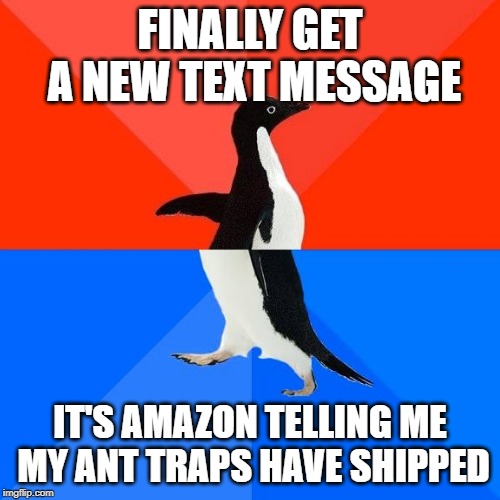 Socially awkward pinguin | FINALLY GET A NEW TEXT MESSAGE; IT'S AMAZON TELLING ME MY ANT TRAPS HAVE SHIPPED | image tagged in socially awkward pinguin,AdviceAnimals | made w/ Imgflip meme maker