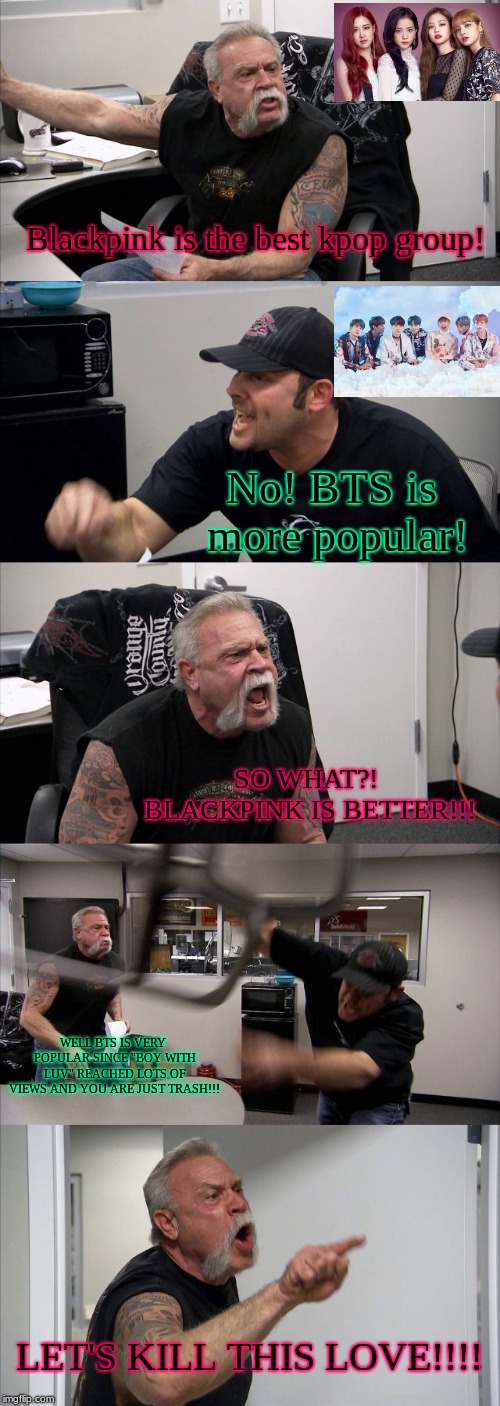 Blinks vs Armys (Blackpink vs BTS) Who will take over?! | Blackpink is the best kpop group! No! BTS is more popular! SO WHAT?! BLACKPINK IS BETTER!!! WELL BTS IS VERY POPULAR SINCE "BOY WITH LUV" REACHED LOTS OF VIEWS AND YOU ARE JUST TRASH!!! LET'S KILL THIS LOVE!!!! | image tagged in memes,american chopper argument,bts,kpop fans be like,kpop | made w/ Imgflip meme maker