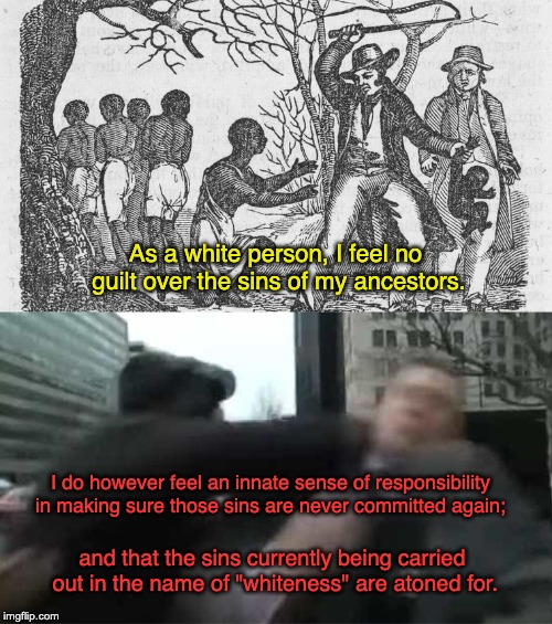 White Guilt | As a white person, I feel no guilt over the sins of my ancestors. I do however feel an innate sense of responsibility in making sure those sins are never committed again;; and that the sins currently being carried out in the name of "whiteness" are atoned for. | image tagged in white nationalism,slavery,alt right,donald trump,white guilt | made w/ Imgflip meme maker