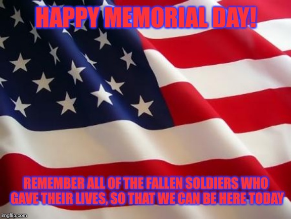 Memorial Day | HAPPY MEMORIAL DAY! REMEMBER ALL OF THE FALLEN SOLDIERS WHO GAVE THEIR LIVES, SO THAT WE CAN BE HERE TODAY | image tagged in american flag | made w/ Imgflip meme maker