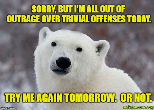 Popular Opinion Polar Bear | SORRY, BUT I'M ALL OUT OF OUTRAGE OVER TRIVIAL OFFENSES TODAY. TRY ME AGAIN TOMORROW.  OR NOT. | image tagged in popular opinion polar bear | made w/ Imgflip meme maker