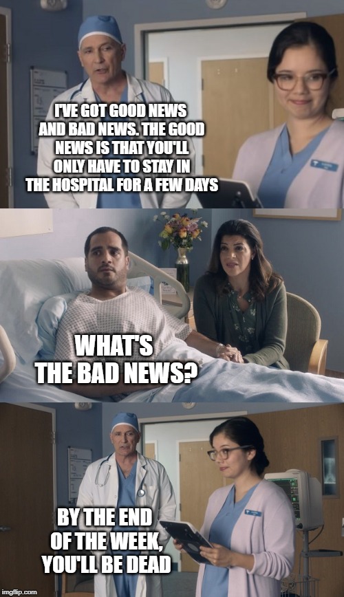 Just OK Surgeon commercial | I'VE GOT GOOD NEWS AND BAD NEWS. THE GOOD NEWS IS THAT YOU'LL ONLY HAVE TO STAY IN THE HOSPITAL FOR A FEW DAYS; WHAT'S THE BAD NEWS? BY THE END OF THE WEEK, YOU'LL BE DEAD | image tagged in just ok surgeon commercial | made w/ Imgflip meme maker