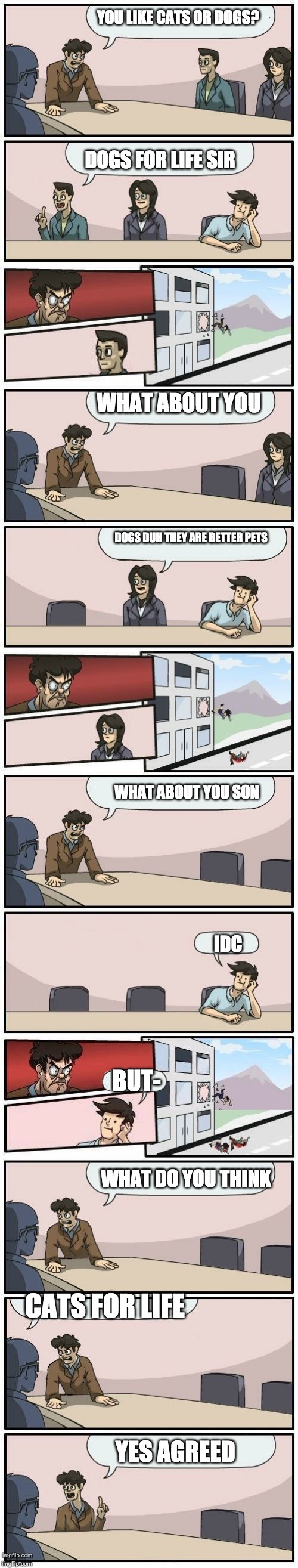 Boardroom Meeting Suggestions Extended |  YOU LIKE CATS OR DOGS? DOGS FOR LIFE SIR; WHAT ABOUT YOU; DOGS DUH THEY ARE BETTER PETS; WHAT ABOUT YOU SON; IDC; BUT-; WHAT DO YOU THINK; CATS FOR LIFE; YES AGREED | image tagged in boardroom meeting suggestions extended | made w/ Imgflip meme maker