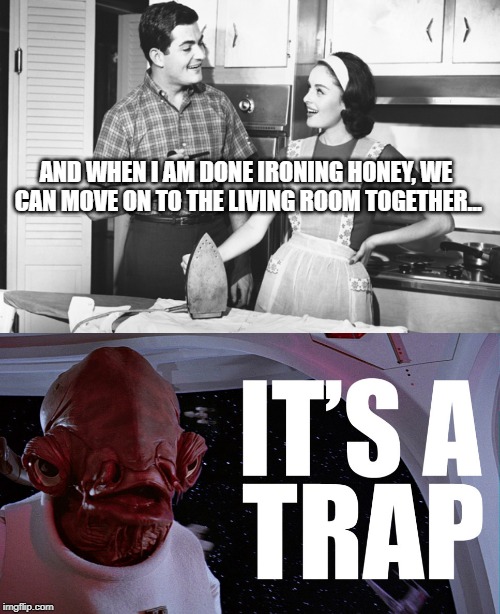 She gone make you clean sir! | AND WHEN I AM DONE IRONING HONEY, WE CAN MOVE ON TO THE LIVING ROOM TOGETHER... | image tagged in vintage husband and wife,admiral ackbar relationship expert | made w/ Imgflip meme maker