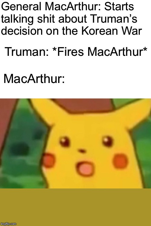 Surprised Pikachu | General MacArthur: Starts talking shit about Truman’s decision on the Korean War; Truman: *Fires MacArthur*; MacArthur: | image tagged in memes,surprised pikachu | made w/ Imgflip meme maker