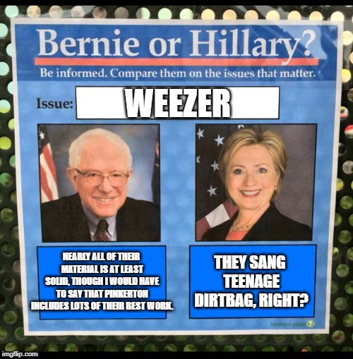 Bernie vs Hillary EFF |  WEEZER; NEARLY ALL OF THEIR MATERIAL IS AT LEAST SOLID, THOUGH I WOULD HAVE TO SAY THAT PINKERTON INCLUDES LOTS OF THEIR BEST WORK. THEY SANG TEENAGE DIRTBAG, RIGHT? | image tagged in bernie vs hillary eff,memes,weezer | made w/ Imgflip meme maker