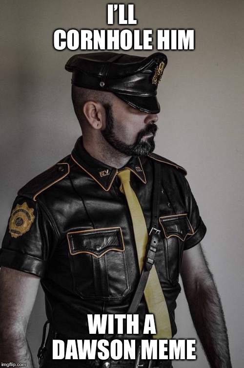 gay leather cop | I’LL CORNHOLE HIM; WITH A DAWSON MEME | image tagged in gay leather cop | made w/ Imgflip meme maker