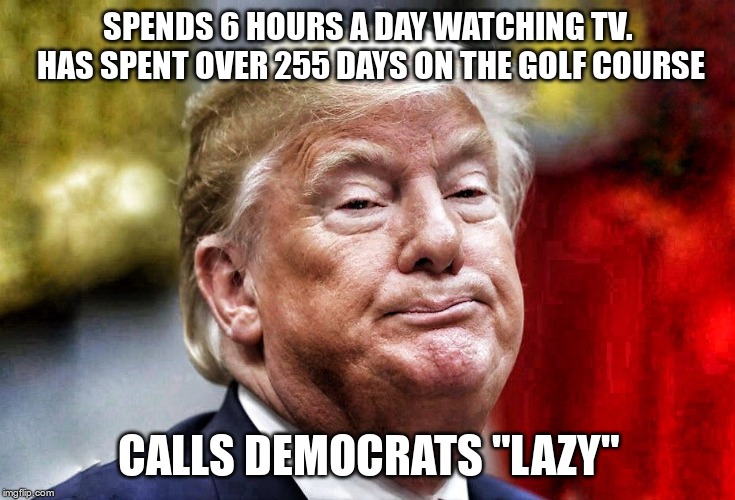 Lazy | SPENDS 6 HOURS A DAY WATCHING TV. HAS SPENT OVER 255 DAYS ON THE GOLF COURSE; CALLS DEMOCRATS "LAZY" | image tagged in trump,lazy,worthless | made w/ Imgflip meme maker