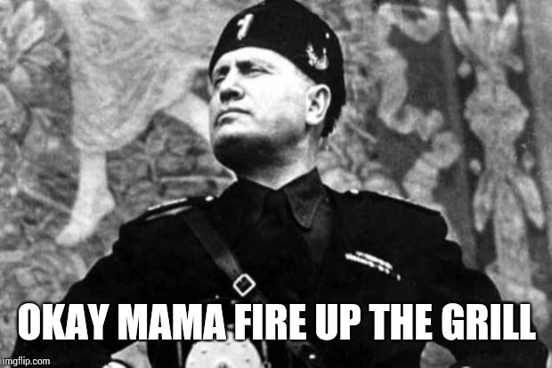 mussolini | OKAY MAMA FIRE UP THE GRILL | image tagged in mussolini | made w/ Imgflip meme maker