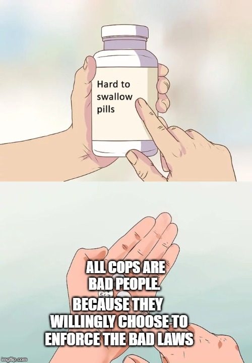 police is evil |  ALL COPS ARE BAD PEOPLE. BECAUSE THEY WILLINGLY CHOOSE TO ENFORCE THE BAD LAWS | image tagged in memes,hard to swallow pills | made w/ Imgflip meme maker