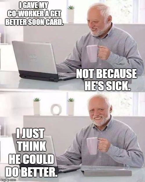 Hide the Pain Harold | I GAVE MY CO-WORKER A GET BETTER SOON CARD. NOT BECAUSE HE'S SICK. I JUST THINK HE COULD DO BETTER. | image tagged in memes,hide the pain harold,random,coworker,lazy,dumbass | made w/ Imgflip meme maker