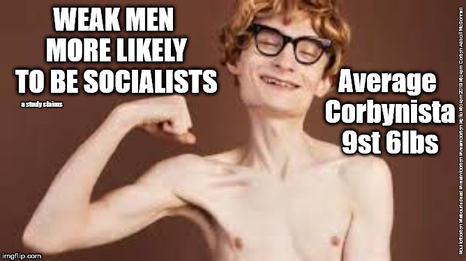 Weak men more likely to be socialists | WEAK MEN MORE LIKELY TO BE SOCIALISTS; Average Corbynista 9st 6lbs; a study claims; #cultofcorbyn #labourisdead #weaintcorbyn #wearecorbyn #gtto #jc4pm2019 #jc4pm Corbyn Abbott McDonnell | image tagged in cultofcorbyn,labourisdead,gtto jc4pm,communist socialist,wearecorbyn weaintcorbyn,funny | made w/ Imgflip meme maker