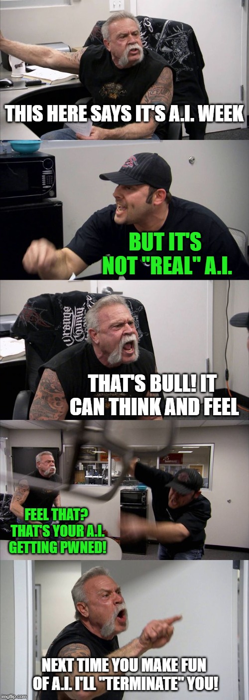 Terminator jokes never get old - A.I. Meme Week; May 26th to June 1st, a JumRum and EGOS event. | THIS HERE SAYS IT'S A.I. WEEK; BUT IT'S NOT "REAL" A.I. THAT'S BULL! IT CAN THINK AND FEEL; FEEL THAT? THAT'S YOUR A.I. GETTING PWNED! NEXT TIME YOU MAKE FUN OF A.I. I'LL "TERMINATE" YOU! | image tagged in memes,american chopper argument,ai meme week,terminator,jumrum,egos | made w/ Imgflip meme maker