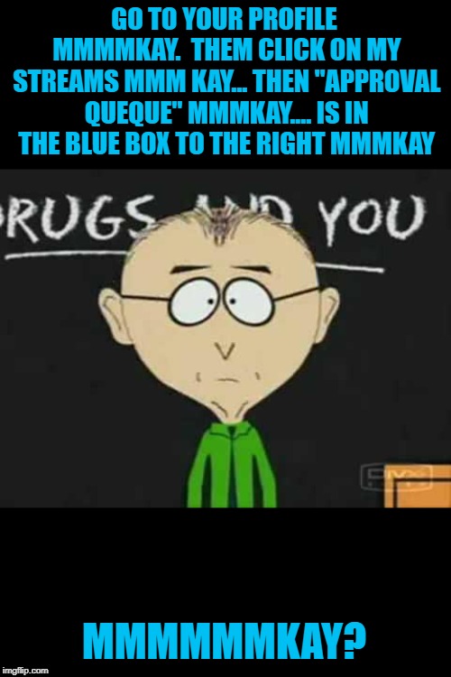 south park teacher | GO TO YOUR PROFILE MMMMKAY.  THEM CLICK ON MY STREAMS MMM KAY... THEN "APPROVAL QUEQUE" MMMKAY.... IS IN THE BLUE BOX TO THE RIGHT MMMKAY MM | image tagged in south park teacher | made w/ Imgflip meme maker