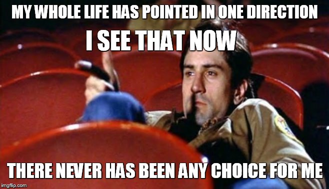 Travis Bickle | MY WHOLE LIFE HAS POINTED IN ONE DIRECTION; I SEE THAT NOW; THERE NEVER HAS BEEN ANY CHOICE FOR ME | image tagged in films | made w/ Imgflip meme maker