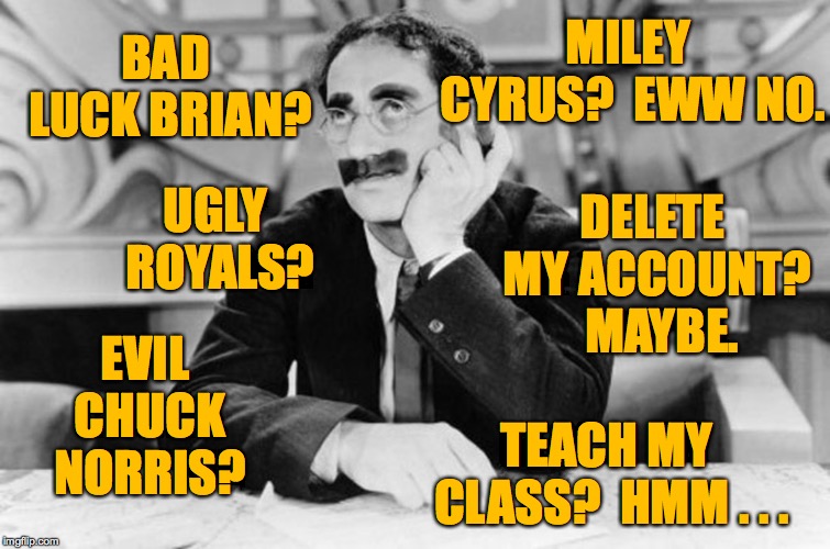 And so another meming day begins  ( : | MILEY CYRUS?  EWW NO. BAD LUCK BRIAN? DELETE MY ACCOUNT?  MAYBE. UGLY ROYALS? EVIL CHUCK NORRIS? TEACH MY CLASS?  HMM . . . | image tagged in groucho marx,memes,bad luck brian,chuck norris,miley cyrus,deleted accounts | made w/ Imgflip meme maker