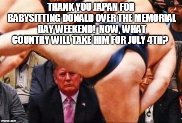 Japan Trump | THANK YOU JAPAN FOR BABYSITTING DONALD OVER THE MEMORIAL DAY WEEKEND!  NOW, WHAT COUNTRY WILL TAKE HIM FOR JULY 4TH? | image tagged in japan,trump,sumo,holiday,4th of july | made w/ Imgflip meme maker