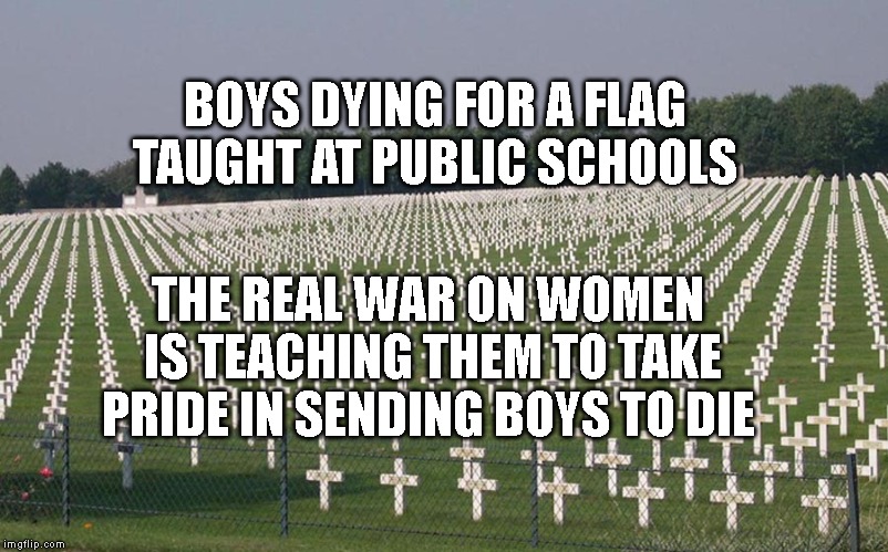 ww2 graves | BOYS DYING FOR A FLAG TAUGHT AT PUBLIC SCHOOLS; THE REAL WAR ON WOMEN IS TEACHING THEM TO TAKE PRIDE IN SENDING BOYS TO DIE | image tagged in ww2 graves | made w/ Imgflip meme maker