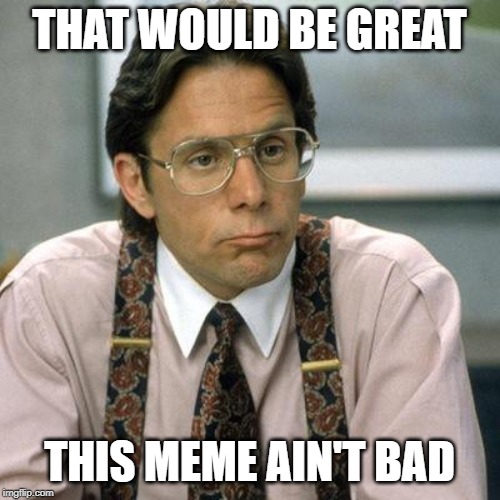 Bill Lumbergh | THAT WOULD BE GREAT THIS MEME AIN'T BAD | image tagged in bill lumbergh | made w/ Imgflip meme maker