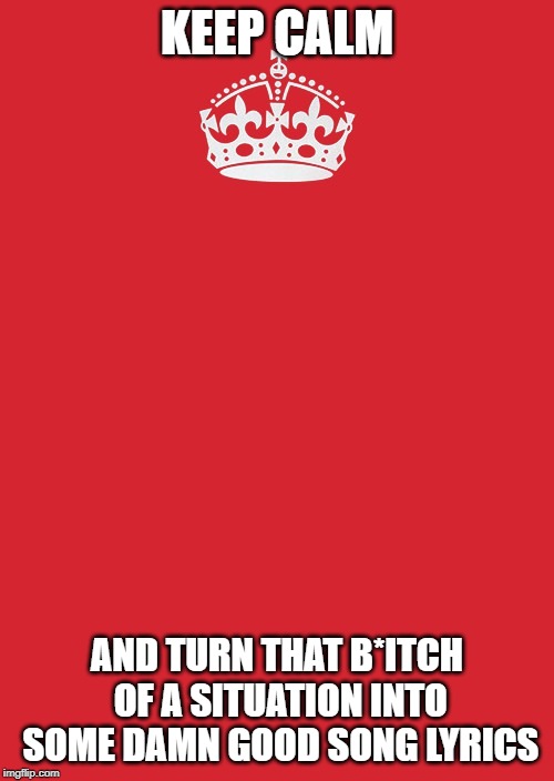 Keep Calm And Carry On Red | KEEP CALM; AND TURN THAT B*ITCH OF A SITUATION INTO SOME DAMN GOOD SONG LYRICS | image tagged in memes,keep calm and carry on red | made w/ Imgflip meme maker