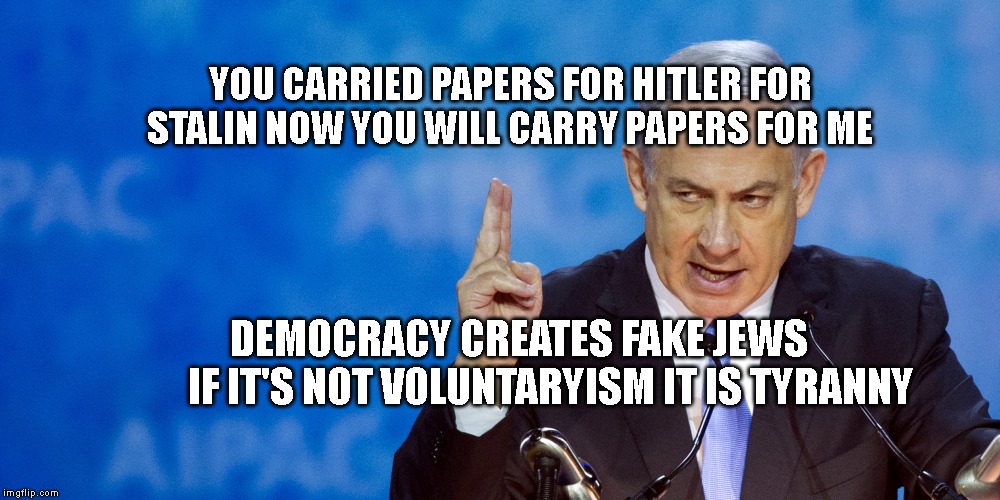 Bibi Netanyahu | YOU CARRIED PAPERS FOR HITLER FOR STALIN NOW YOU WILL CARRY PAPERS FOR ME; DEMOCRACY CREATES FAKE JEWS          IF IT'S NOT VOLUNTARYISM IT IS TYRANNY | image tagged in bibi netanyahu | made w/ Imgflip meme maker