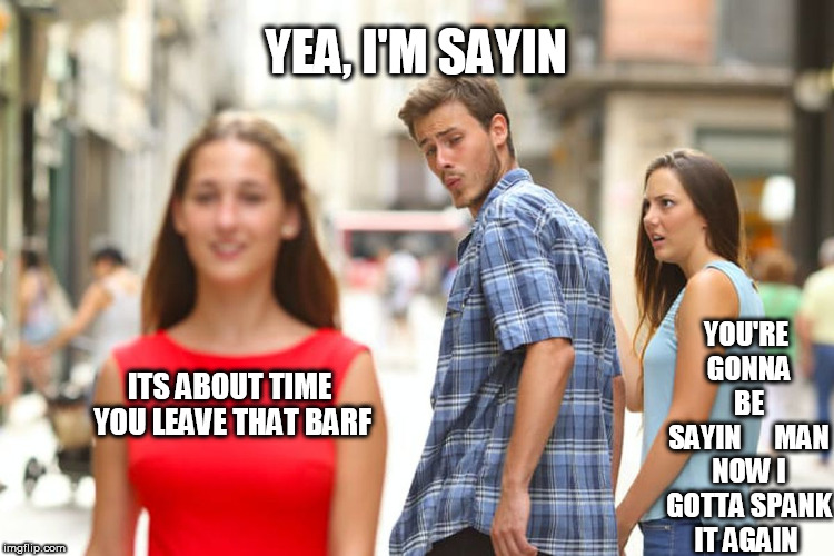 Distracted Boyfriend Meme | ITS ABOUT TIME YOU LEAVE THAT BARF YEA, I'M SAYIN YOU'RE GONNA BE SAYIN





MAN NOW I GOTTA SPANK IT AGAIN | image tagged in memes,distracted boyfriend | made w/ Imgflip meme maker