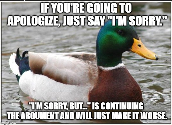 Actual Advice Mallard | IF YOU'RE GOING TO APOLOGIZE, JUST SAY "I'M SORRY."; "I'M SORRY, BUT..." IS CONTINUING THE ARGUMENT AND WILL JUST MAKE IT WORSE. | image tagged in memes,actual advice mallard,AdviceAnimals | made w/ Imgflip meme maker