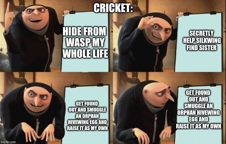 Cricket | CRICKET:; HIDE FROM WASP MY WHOLE LIFE; SECRETLY HELP SILKWING FIND SISTER; GET FOUND OUT AND SMUGGLE AN ORPHAN HIVEWING EGG AND RAISE IT AS MY OWN; GET FOUND OUT AND SMUGGLE AN ORPHAN HIVEWING EGG AND RAISE IT AS MY OWN | image tagged in gru poster | made w/ Imgflip meme maker